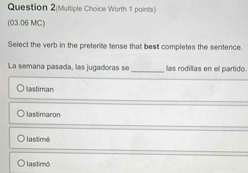 Question 2(Multiple Choice Worth 1 points)
(03.06 MC)
Select the verb in the preterite tense that best completes the sentence.
La semana pasada, las jugadoras se _las rodillas en el partido.
lastiman
lastimaron
lastimé
lastimó