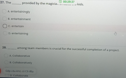 00:29:37 
27. The_ provided by the magician .. _--_ kids.
A. entertainingly
B. entertainment
C. entertain
D. entertaining
28. _among team members is crucial for the successful completion of a project.
A. Collaborative
B. Collaboratively
Gặp câu khó, có Cô đây
D. Collaborate