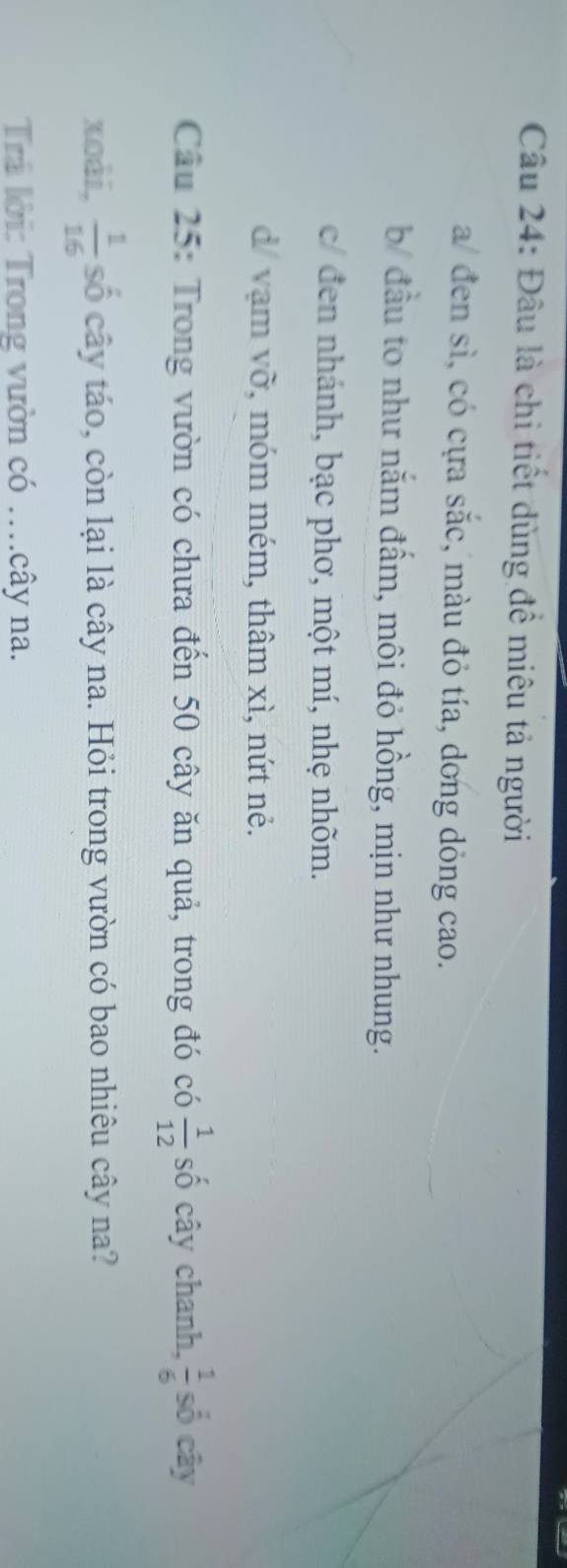 Đâu là chi tiết dùng đề miêu tả người
a/ đen sì, có cựa sắc, màu đỏ tía, dong dỏng cao.
b đầu to như nắm đấm, môi đỏ hồng, mịn như nhung.
c đen nhánh, bạc phơ, một mí, nhẹ nhõm.
d/ vạm vỡ, móm mém, thâm xì, nứt nẻ.
Câu 25: Trong vườn có chưa đến 50 cây ăn quả, trong đó có  1/12  số cây chanh,  1/6  số cây
xoài,  1/16  số cây táo, còn lại là cây na. Hỏi trong vườn có bao nhiêu cây na?
Tr lời: Trong vườn có ..cây na.