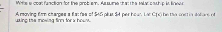 Write a cost function for the problem. Assume that the relationship is linear. 
A moving firm charges a flat fee of $45 plus $4 per hour. Let C(x) be the cost in dollars of 
using the moving firm for x hours.