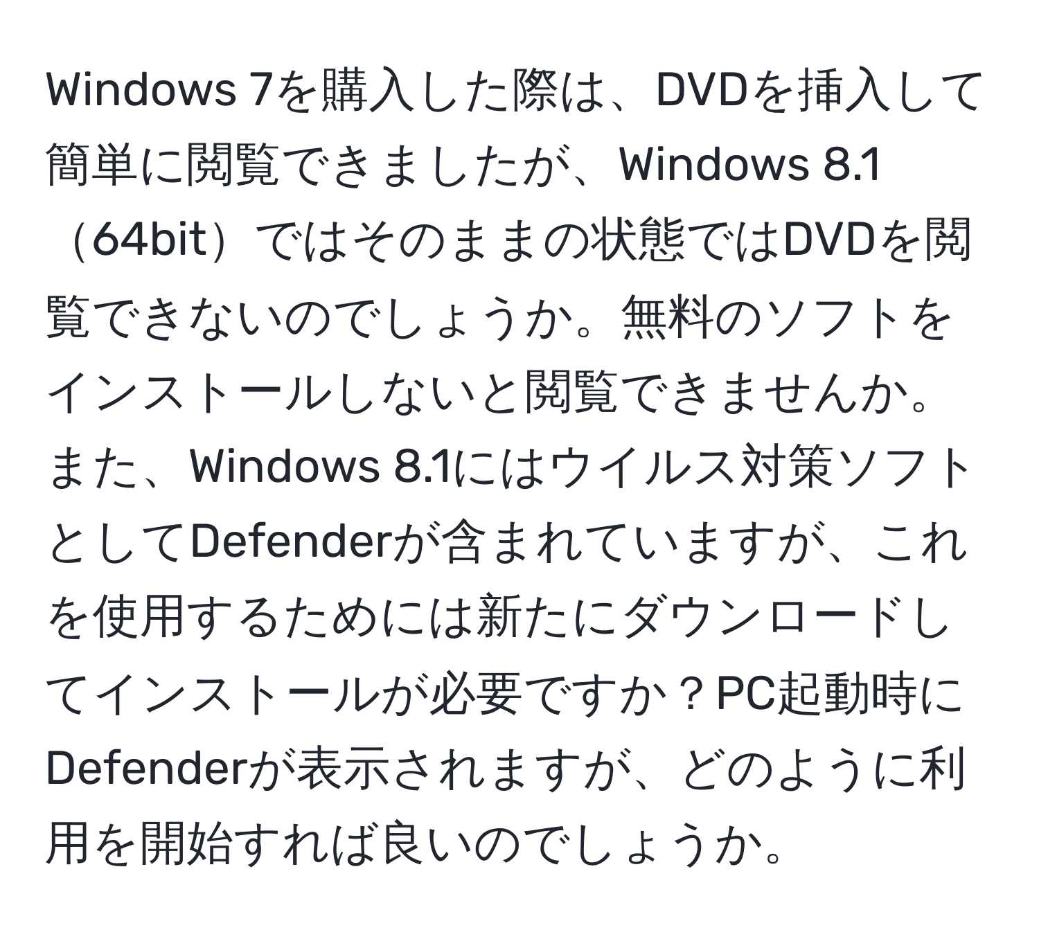 Windows 7を購入した際は、DVDを挿入して簡単に閲覧できましたが、Windows 8.164bitではそのままの状態ではDVDを閲覧できないのでしょうか。無料のソフトをインストールしないと閲覧できませんか。また、Windows 8.1にはウイルス対策ソフトとしてDefenderが含まれていますが、これを使用するためには新たにダウンロードしてインストールが必要ですか？PC起動時にDefenderが表示されますが、どのように利用を開始すれば良いのでしょうか。