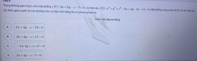 Trong không gian Oxyz, cho mặt phầng ( P) 2x+2y-z-7=0 beginarrayr 2 +endarray , và mặt cầu (S) :x^2+y^2+z^2-2x+4y-6z-11=0 0. Mặt phẳng song song với (P) và cát mặt cầu
(S) theo giao tuyển là một đường tròn có diện tích bằng 9π có phương trình là
Chọn một đáp án đúng
A 2x+2y-z-19=0
B 2x+2y-z+17=0
C -2x-2y+z+17=0
D 2x+2y-z-7=0