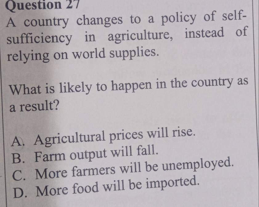 A country changes to a policy of self-
sufficiency in agriculture, instead of
relying on world supplies.
What is likely to happen in the country as
a result?
A. Agricultural prices will rise.
B. Farm output will fall.
C. More farmers will be unemployed.
D. More food will be imported.