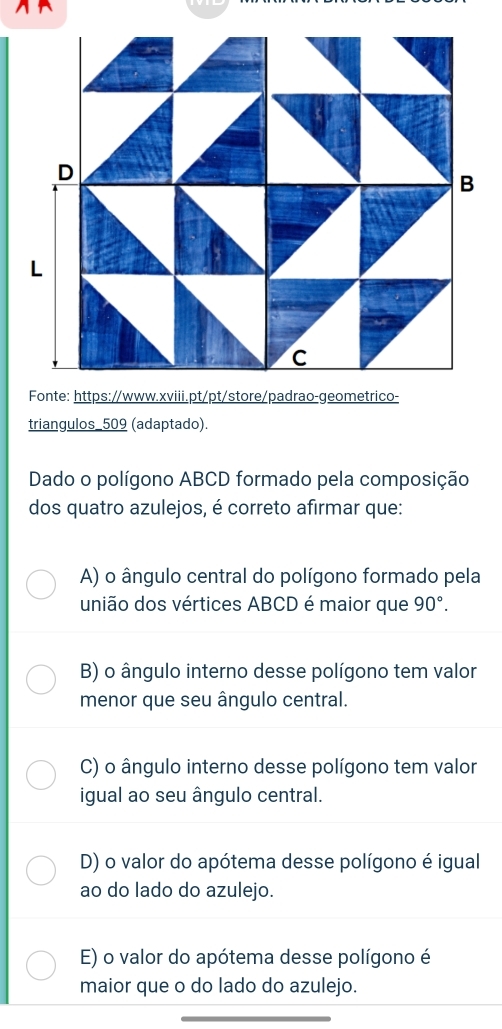 Fonte: https://www.xviii.pt/pt/store/padrao-geometrico-
triangulos_509 (adaptado).
Dado o polígono ABCD formado pela composição
dos quatro azulejos, é correto afirmar que:
A) o ângulo central do polígono formado pela
união dos vértices ABCD é maior que 90°.
B) o ângulo interno desse polígono tem valor
menor que seu ângulo central.
C) o ângulo interno desse polígono tem valor
igual ao seu ângulo central.
D) o valor do apótema desse polígono é igual
ao do lado do azulejo.
E) o valor do apótema desse polígono é
maior que o do lado do azulejo.