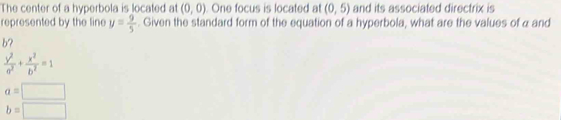 The center of a hyperbola is located at (0,0). One focus is located at (0,5) and its associated directrix is
represented by the line y= 9/5 . Given the standard form of the equation of a hyperbola, what are the values of a and
b?
 y^2/a^2 + x^2/b^2 =1
a=□
b=□