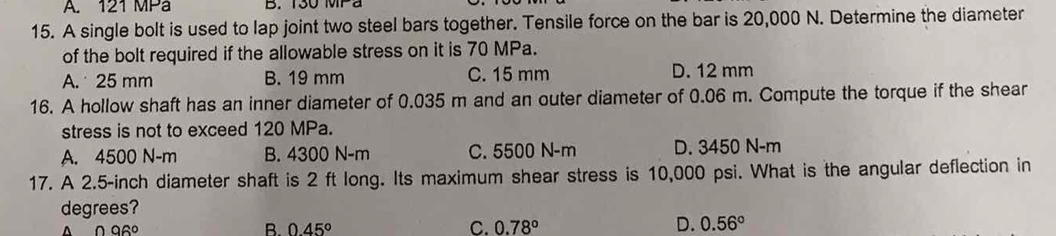 A. 121 MPa B. 130 M a
15. A single bolt is used to lap joint two steel bars together. Tensile force on the bar is 20,000 N. Determine the diameter
of the bolt required if the allowable stress on it is 70 MPa.
A. 25 mm B. 19 mm C. 15 mm D. 12 mm
16. A hollow shaft has an inner diameter of 0.035 m and an outer diameter of 0.06 m. Compute the torque if the shear
stress is not to exceed 120 MPa.
A. 4500 N-m B. 4300 N-m C. 5500 N-m D. 3450 N-m
17. A 2.5-inch diameter shaft is 2 ft long. Its maximum shear stress is 10,000 psi. What is the angular deflection in
degrees?
^ 0.96°
B. 0.45°
C. 0.78° D. 0.56°