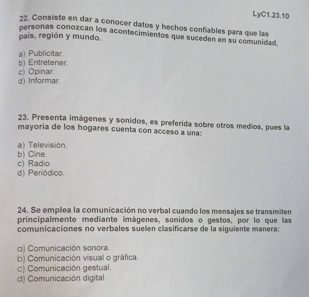 LyC1.23.10
22. Consiste en dar a conocer datos y hechos confiables para que las
personas conozcan los acontecimientos que suceden en su comunidad,
país, región y mundo.
a) Publicitar.
b) Entretener.
c) Opinar.
d) Informar.
23. Presenta imágenes y sonidos, es preferida sobre otros medios, pues la
mayoría de los hogares cuenta con acceso a una:
a) Televisión.
b) Cine.
c) Radio.
d) Periódico.
24. Se emplea la comunicación no verbal cuando los mensajes se transmiten
principalmente mediante imágenes, sonidos o gestos, por lo que las
comunicaciones no verbales suelen clasificarse de la siguiente manera:
α) Comunicación sonora.
b) Comunicación visual o gráfica.
c) Comunicación gestual.
d) Comunicación digital.