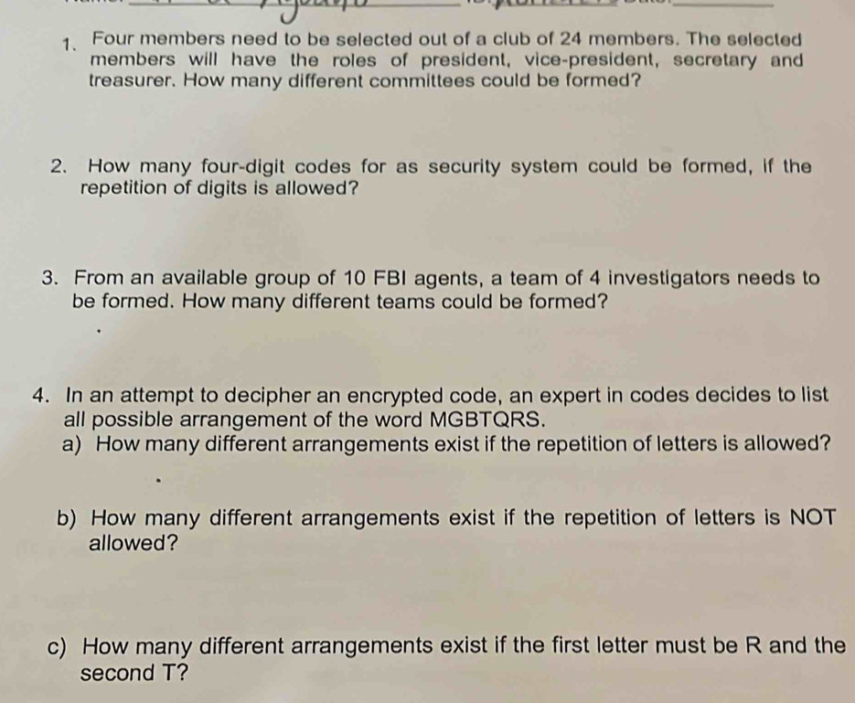 Four members need to be selected out of a club of 24 members. The selected 
members will have the roles of president, vice-president, secretary and 
treasurer. How many different committees could be formed? 
2. How many four-digit codes for as security system could be formed, if the 
repetition of digits is allowed? 
3. From an available group of 10 FBI agents, a team of 4 investigators needs to 
be formed. How many different teams could be formed? 
4. In an attempt to decipher an encrypted code, an expert in codes decides to list 
all possible arrangement of the word MGBTQRS. 
a) How many different arrangements exist if the repetition of letters is allowed? 
b) How many different arrangements exist if the repetition of letters is NOT 
allowed? 
c) How many different arrangements exist if the first letter must be R and the 
second T?