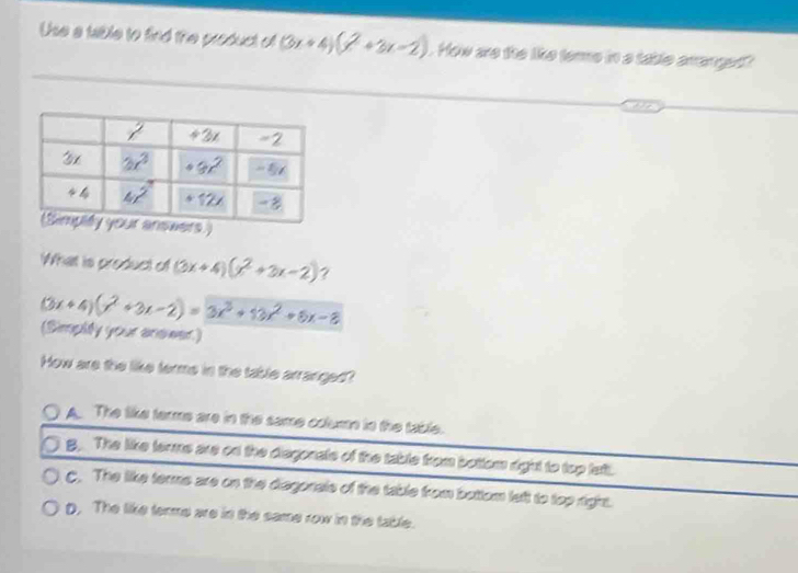 Use a table to find the product of (3x+4)(x^2+3x-2). How are the like tere in a table arranget?
What is product of (3x+4)(x^2+3x-2) ?
(3x+4)(x^2+3x-2)=3x^3+13x^2+6x-8
(Simplity your ansieer)
How are the like terms in the table arranged?
A. The like terme are in the same colum in the table.
B. The like terms are on the disgonats of the table from bottom right to top left.
C. The like terms are on the diagorials of the table from bottom left to top right.
D. The like terms are in the same row in the table.