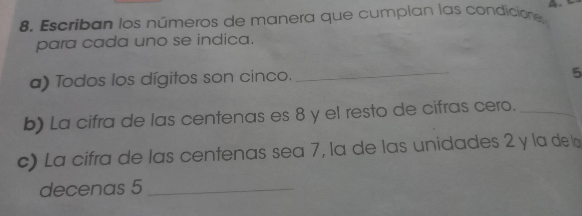 Escriban los números de manera que cumplan las condicione, 
para cada uno se indica. 
a) Todos los dígitos son cinco._ 
5 
b) La cifra de las centenas es 8 y el resto de cifras cero._ 
c) La cifra de las centenas sea 7, la de las unidades 2 y la de l 
decenas 5 _