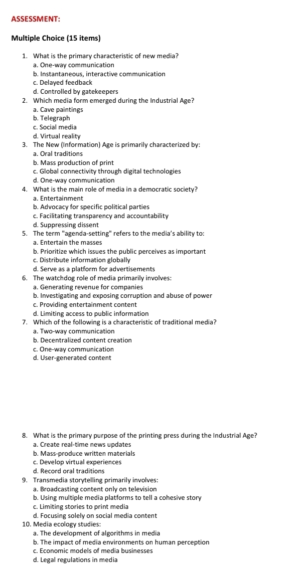 ASSESSMENT:
Multiple Choice (15 items)
1. What is the primary characteristic of new media?
a. One-way communication
b. Instantaneous, interactive communication
c. Delayed feedback
d. Controlled by gatekeepers
2. Which media form emerged during the Industrial Age?
a. Cave paintings
b. Telegraph
c. Social media
d. Virtual reality
3. The New (Information) Age is primarily characterized by:
a. Oral traditions
b. Mass production of print
c. Global connectivity through digital technologies
d. One-way communication
4. What is the main role of media in a democratic society?
a. Entertainment
b. Advocacy for specific political parties
c. Facilitating transparency and accountability
d. Suppressing dissent
5. The term "agenda-setting" refers to the media’s ability to:
a. Entertain the masses
b. Prioritize which issues the public perceives as important
c. Distribute information globally
d. Serve as a platform for advertisements
6. The watchdog role of media primarily involves:
a. Generating revenue for companies
b. Investigating and exposing corruption and abuse of power
c. Providing entertainment content
d. Limiting access to public information
7. Which of the following is a characteristic of traditional media?
a. Two-way communication
b. Decentralized content creation
c. One-way communication
d. User-generated content
8. What is the primary purpose of the printing press during the Industrial Age?
a. Create real-time news updates
b. Mass-produce written materials
c. Develop virtual experiences
d. Record oral traditions
9. Transmedia storytelling primarily involves:
a. Broadcasting content only on television
b. Using multiple media platforms to tell a cohesive story
c. Limiting stories to print media
d. Focusing solely on social media content
10. Media ecology studies:
a. The development of algorithms in media
b. The impact of media environments on human perception
c. Economic models of media businesses
d. Legal regulations in media