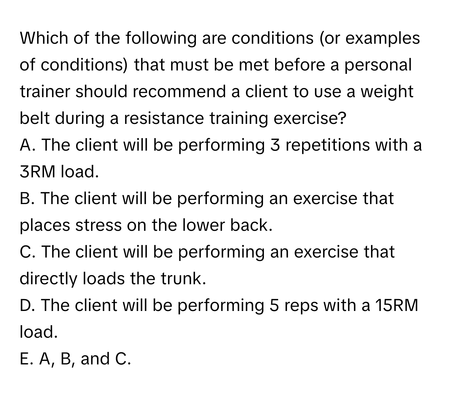 Which of the following are conditions (or examples of conditions) that must be met before a personal trainer should recommend a client to use a weight belt during a resistance training exercise?

A. The client will be performing 3 repetitions with a 3RM load. 
B. The client will be performing an exercise that places stress on the lower back. 
C. The client will be performing an exercise that directly loads the trunk. 
D. The client will be performing 5 reps with a 15RM load. 
E. A, B, and C.