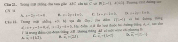 Trong mặt phẳng cho tam giác ABC căn tại C có B(2,-1), A(4,3). Phương trình đường cao
CH là
A. x-2y-1=0. B, x-2y+1=0. C. 2x+y-2=0. D. x+2y-5=0
Câu 22, Trong mật phẳng với hệ tọa độ Oy, cho điểm f(t-1) xà hai dường tháng sao cho
d_1:x+y-3=0, d_2 : x-2y-6=0 , Hai điểm A, B lần lượt thuộc hai đường thắng d_1, d_1
/ là trung điểm của đoạm thắng 48. Đường thắng 48 có một vécto chi phương là
A.. overline u_1=(1,2). B. overline u_2=(2;1). C. overline u_1=(t,-2). D. overline u_2=(2,-1).