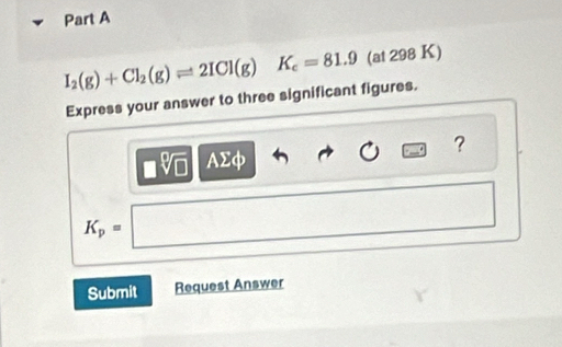 I_2(g)+Cl_2(g)leftharpoons 2ICl(g)K_c=81.9 (at 298 K) 
Express your answer to three significant figures. 
?
□ sqrt[□](□ ) AΣφ
K_p=□ 12,- 
Submit Request Answer