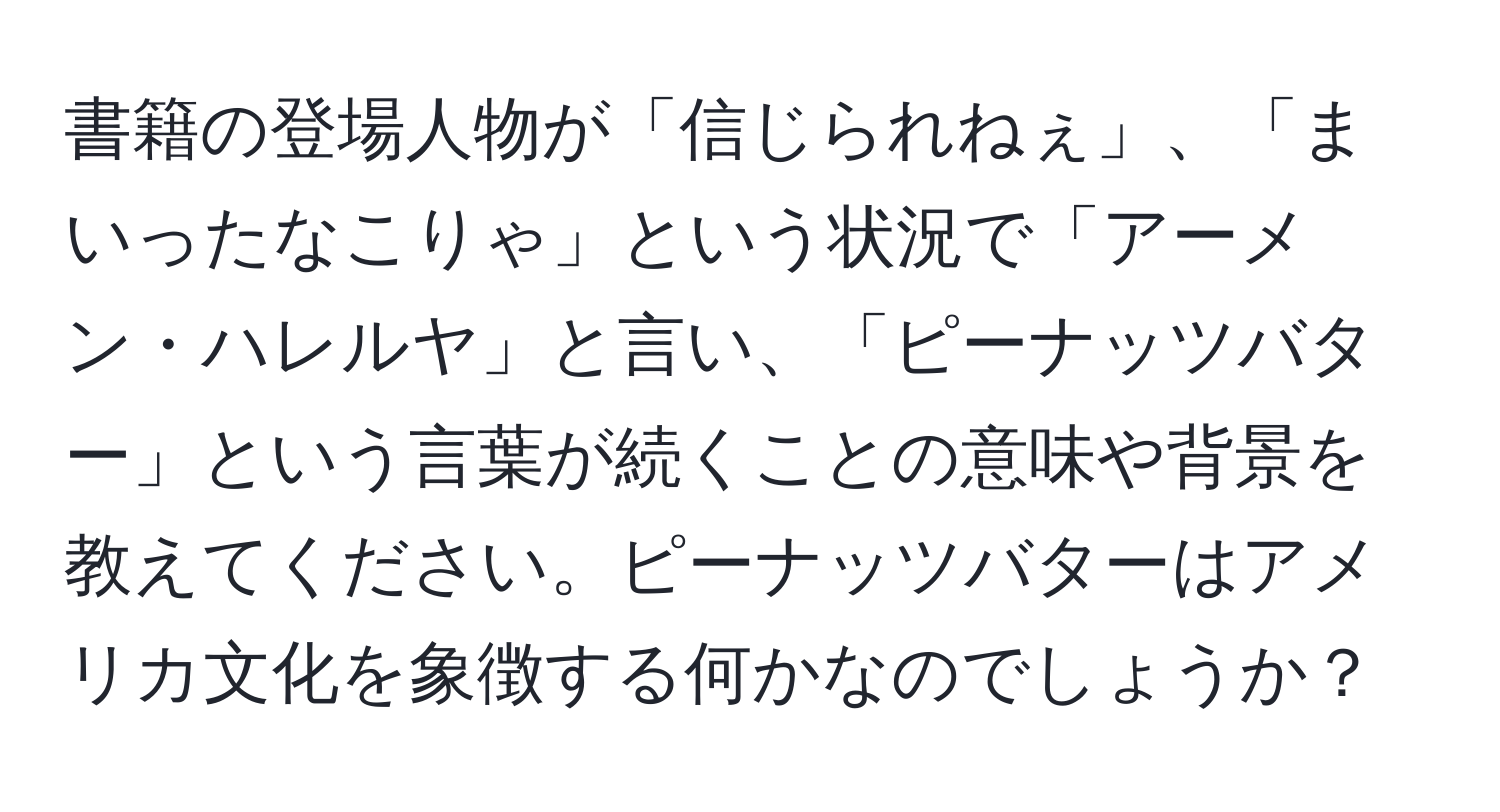 書籍の登場人物が「信じられねぇ」、「まいったなこりゃ」という状況で「アーメン・ハレルヤ」と言い、「ピーナッツバター」という言葉が続くことの意味や背景を教えてください。ピーナッツバターはアメリカ文化を象徴する何かなのでしょうか？