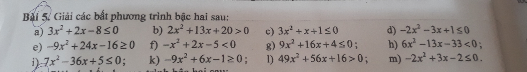 Giải các bất phương trình bậc hai sau: 
a) 3x^2+2x-8≤ 0 b) 2x^2+13x+20>0 c) 3x^2+x+1≤ 0 d) -2x^2-3x+1≤ 0
e) -9x^2+24x-16≥ 0 f) -x^2+2x-5<0</tex> g) 9x^2+16x+4≤ 0 h) 6x^2-13x-33<0</tex>; 
i) 7x^2-36x+5≤ 0 : k) -9x^2+6x-1≥ 0 : 1) 49x^2+56x+16>0 , m) -2x^2+3x-2≤ 0.