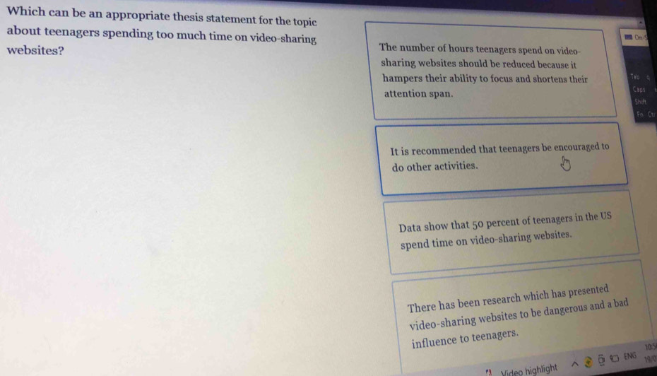 Which can be an appropriate thesis statement for the topic On-5
about teenagers spending too much time on video-sharing The number of hours teenagers spend on video-
websites?
sharing websites should be reduced because it
hampers their ability to focus and shortens their Tab
attention span. Caps Shift
Fn Cti
It is recommended that teenagers be encouraged to
do other activities.
Data show that 50 percent of teenagers in the US
spend time on video-sharing websites.
There has been research which has presented
video-sharing websites to be dangerous and a bad
influence to teenagers.
105
ENC
19/0
Vídeo highlight