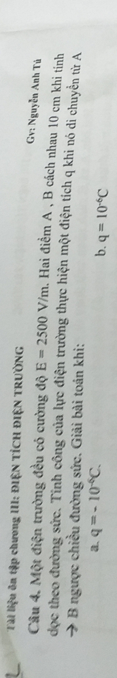 Tài liệu ôn tập chương III: ĐIỆN TÍCH ĐIỆN TRƯỜNG 
Gv: Nguyễn Anh Tú 
Câu 4. Một điện trường đều có cường độ E=2500V/m. Hai điểm A , B cách nhau 10 cm khi tính 
dọc theo đường sức. Tính công của lực điện trường thực hiện một điện tích q khi nó di chuyển từ A 
B ngược chiều đường sức. Giải bài toán khi: 
a. q=-10^(-6)C. 
b. q=10^(-6)C