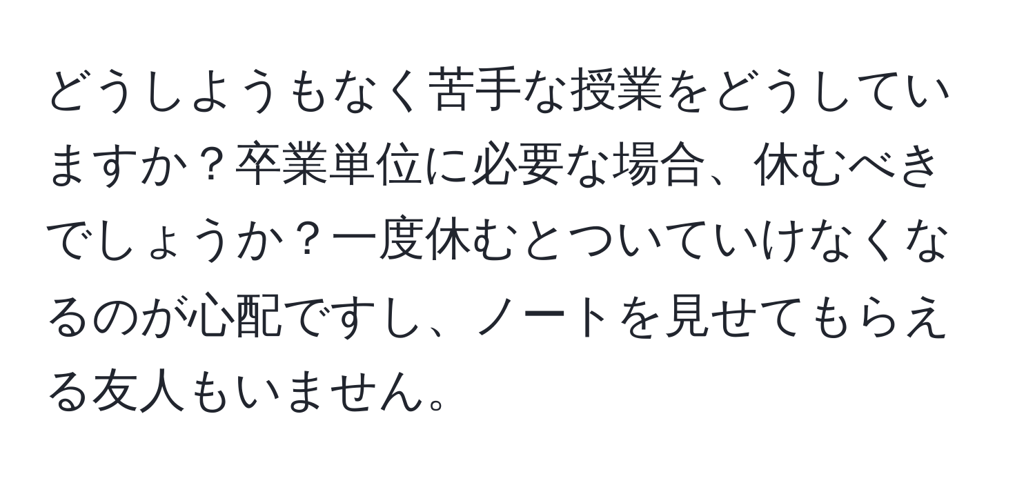 どうしようもなく苦手な授業をどうしていますか？卒業単位に必要な場合、休むべきでしょうか？一度休むとついていけなくなるのが心配ですし、ノートを見せてもらえる友人もいません。