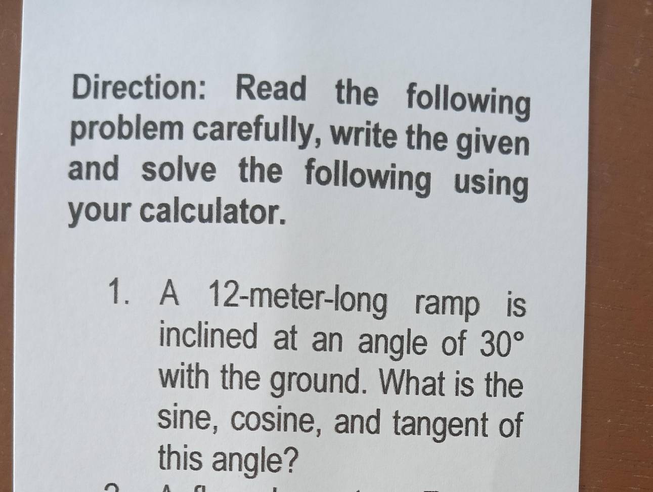 Direction: Read the following 
problem carefully, write the given 
and solve the following using 
your calculator. 
1. A 12-meter -long ramp is 
inclined at an angle of 30°
with the ground. What is the 
sine, cosine, and tangent of 
this angle?