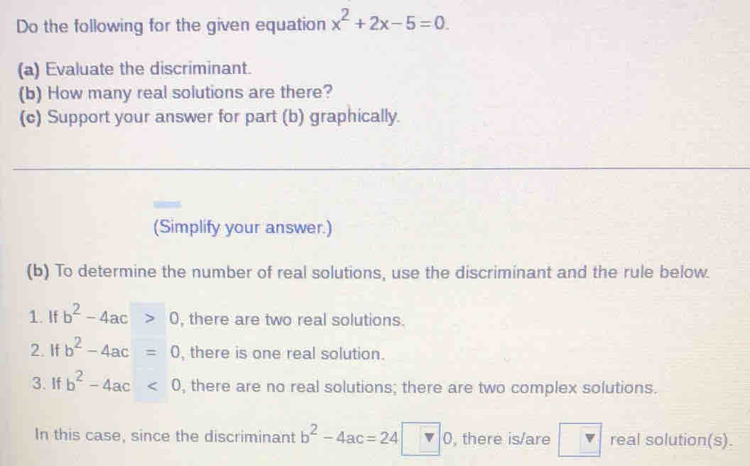 Do the following for the given equation x^2+2x-5=0. 
(a) Evaluate the discriminant. 
(b) How many real solutions are there? 
(c) Support your answer for part (b) graphically. 
(Simplify your answer.) 
(b) To determine the number of real solutions, use the discriminant and the rule below. 
1. If b^2-4ac>0 , there are two real solutions. 
2. If b^2-4ac=0 , there is one real solution. 
3. If b^2-4ac<0</tex> , there are no real solutions; there are two complex solutions. 
In this case, since the discriminant b^2-4ac=24□ 0 , there is/are _  real solution(s).