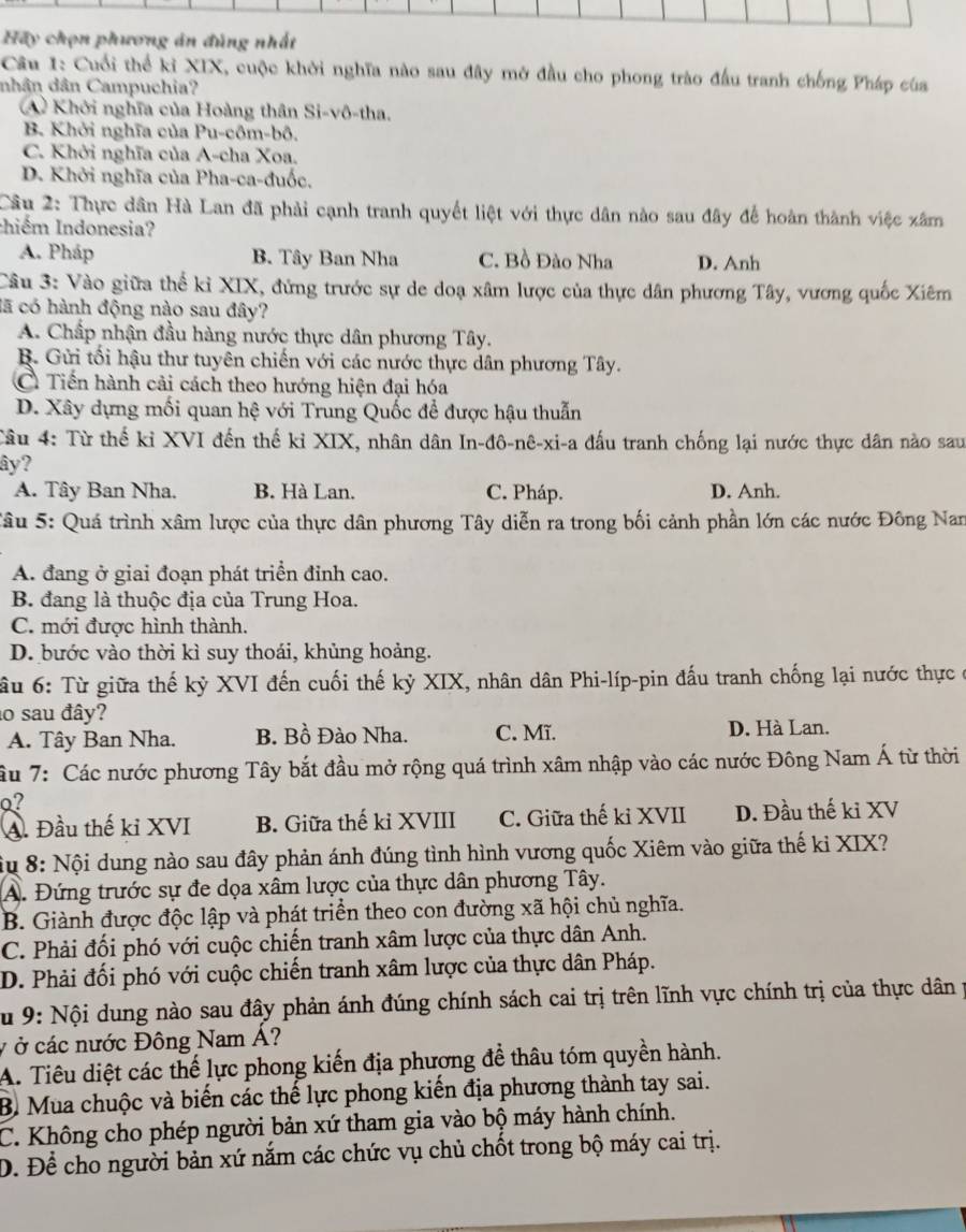 Hãy chọn phương án đủng nhất
Câu 1: Cuối thể kỉ XIX, cuộc khởi nghĩa nào sau đây mở đầu cho phong trào đấu tranh chống Pháp của
nhân dân Campuchia?
A Khởi nghĩa của Hoàng thân Si-vô-tha.
B. Khởi nghĩa của Pu-côm-bô.
C. Khởi nghĩa của A-cha Xoa.
D. Khởi nghĩa của Pha-ca-đuốc.
Câu 2: Thực dân Hà Lan đã phải cạnh tranh quyết liệt với thực dân nào sau đây để hoàn thành việc xâm
Iniểm Indonesia?
A. Pháp B. Tây Ban Nha C. Bồ Đào Nha D. Anh
Câu 3: Vào giữa thể kỉ XIX, đứng trước sự de doạ xâm lược của thực dân phương Tây, vương quốc Xiêm
cã có hành động nào sau đây?
A. Chấp nhận đầu hàng nước thực dân phương Tây.
R. Gửi tối hậu thư tuyên chiến với các nước thực dân phương Tây.
C Tiến hành cải cách theo hướng hiện đại hóa
D. Xây dựng mối quan hệ với Trung Quốc để được hậu thuẫn
Tâu 4: Từ thế kỉ XVI đến thế kỉ XIX, nhân dân In-đô-nê-xi-a đấu tranh chống lại nước thực dân nào sau
ây?
A. Tây Ban Nha. B. Hà Lan. C. Pháp. D. Anh.
Tâu 5: Quá trình xâm lược của thực dân phương Tây diễn ra trong bối cảnh phần lớn các nước Đông Nan
A. đang ở giai đoạn phát triển đỉnh cao.
B. đang là thuộc địa của Trung Hoa.
C. mới được hình thành.
D. bước vào thời kì suy thoái, khủng hoảng.
ầu 6: Từ giữa thế kỷ XVI đến cuối thế kỷ XIX, nhân dân Phi-líp-pin đấu tranh chống lại nước thực ở
lo sau đây?
A. Tây Ban Nha. B. Bồ Đào Nha. C. Mĩ. D. Hà Lan.
âu 7: Các nước phương Tây bắt đầu mở rộng quá trình xâm nhập vào các nước Đông Nam Á từ thời
Q?
A. Đầu thế ki XVI B. Giữa thế kỉ XVIII C. Giữa thế kỉ XVII D. Đầu thế kỉ XV
Su 8: Nội dung nào sau đây phản ánh đúng tình hình vương quốc Xiêm vào giữa thế ki XIX?
A. Đứng trước sự đe dọa xâm lược của thực dân phương Tây.
B. Giành được độc lập và phát triển theo con đường xã hội chủ nghĩa.
C. Phải đối phó với cuộc chiến tranh xâm lược của thực dân Anh.
D. Phải đối phó với cuộc chiến tranh xâm lược của thực dân Pháp.
Su 9: Nội dung nào sau đây phản ánh đúng chính sách cai trị trên lĩnh vực chính trị của thực dân p
v ở các nước Đông Nam Á?
A. Tiêu diệt các thế lực phong kiến địa phương để thâu tóm quyền hành.
B Mua chuộc và biến các thế lực phong kiến địa phương thành tay sai.
C. Không cho phép người bản xứ tham gia vào bộ máy hành chính.
D. Để cho người bản xứ nắm các chức vụ chủ chốt trong bộ máy cai trị.