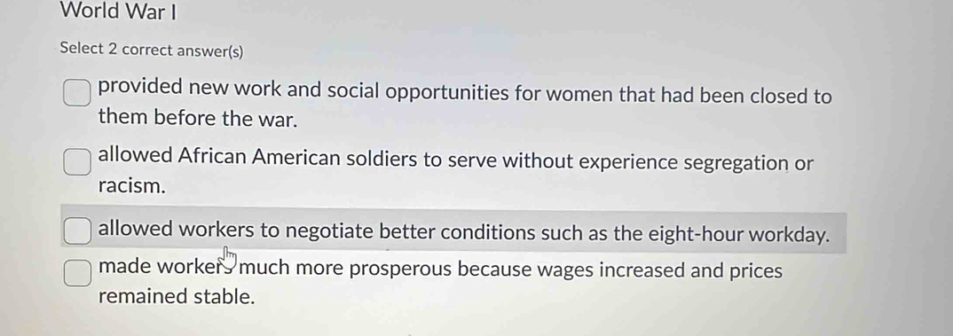 World War I
Select 2 correct answer(s)
provided new work and social opportunities for women that had been closed to
them before the war.
allowed African American soldiers to serve without experience segregation or
racism.
allowed workers to negotiate better conditions such as the eight-hour workday.
made workers much more prosperous because wages increased and prices
remained stable.