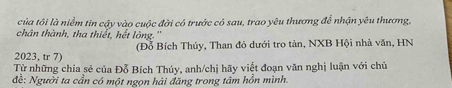 của tôi là niềm tin cậy vào cuộc đời có trước có sau, trao yêu thương để nhận yêu thương, 
chân thành, tha thiết, hết lòng.'' 
(Đỗ Bích Thúy, Than đỏ dưới tro tàn, NXB Hội nhà văn, HN
2023, tr 7) 
Từ những chia sẻ của Đỗ Bích Thúy, anh/chị hãy viết đoạn văn nghị luận với chủ 
đề: Người ta cần có một ngọn hải đăng trong tâm hồn mình.