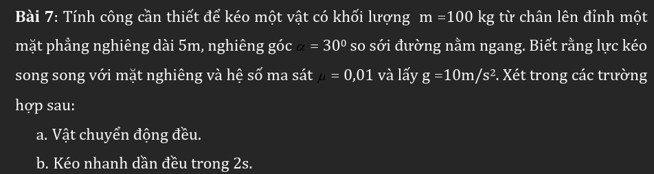 Tính công cần thiết để kéo một vật có khối lượng m=100kg từ chân lên đỉnh một 
mặt phẳng nghiêng dài 5m, nghiêng góc a=30° so sới đường nằm ngang. Biết rằng lực kéo 
song song với mặt nghiêng và hệ số ma sát mu =0,01 và lấy g=10m/s^2. Xét trong các trường 
hợp sau: 
a. Vật chuyển động đều. 
b. Kéo nhanh dần đều trong 2s.