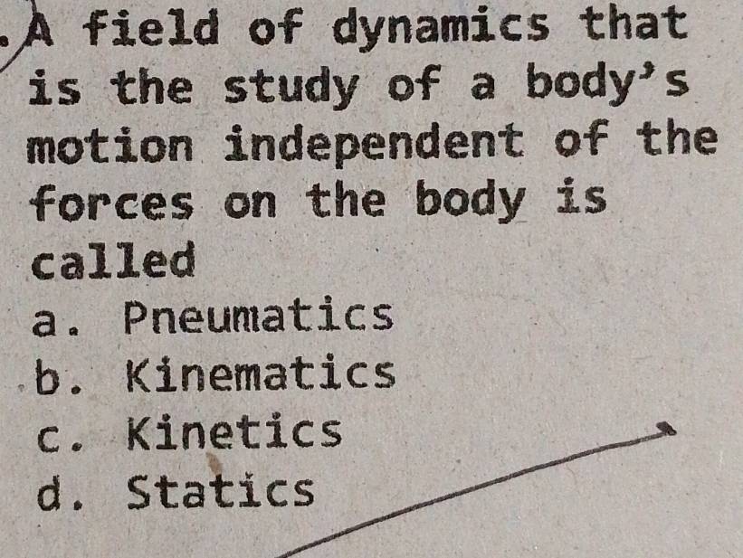 A field of dynamics that
is the study of a body's
motion independent of the
forces on the body is
called
a. Pneumatics
b. Kinematics
c. Kinetics
d. Statics