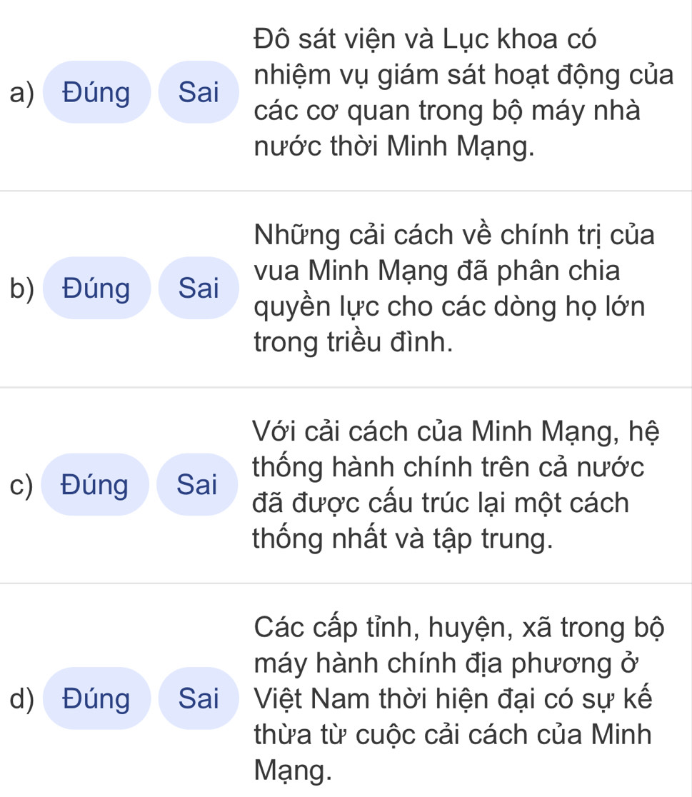 Đô sát viện và Lục khoa có 
a) Đúng Sai nhiệm vụ giám sát hoạt động của 
các cơ quan trong bộ máy nhà 
nước thời Minh Mạng. 
Những cải cách về chính trị của 
b) Đúng Sai vua Minh Mạng đã phân chia 
quyền lực cho các dòng họ lớn 
trong triều đình. 
Với cải cách của Minh Mạng, hệ 
thống hành chính trên cả nước 
c) Đúng Sai 
đã được cấu trúc lại một cách 
thống nhất và tập trung. 
Các cấp tỉnh, huyện, xã trong bộ 
máy hành chính địa phương ở 
d) Đúng Sai Việt Nam thời hiện đại có sự kế 
thừa từ cuộc cải cách của Minh 
Mạng.