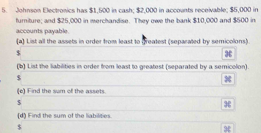 Johnson Electronics has $1,500 in cash; $2,000 in accounts receivable; $5,000 in 
furniture; and $25,000 in merchandise. They owe the bank $10,000 and $500 in 
accounts payable. 
(a) List all the assets in order from least to greatest (separated by semicolons).
$
(b) List the liabilities in order from least to greatest (separated by a semicolon).
$
(c) Find the sum of the assets.
$

(d) Find the sum of the liabilities.
$
*