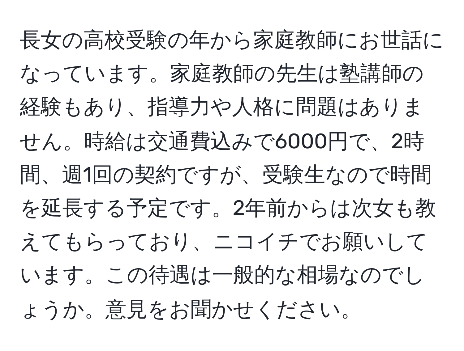 長女の高校受験の年から家庭教師にお世話になっています。家庭教師の先生は塾講師の経験もあり、指導力や人格に問題はありません。時給は交通費込みで6000円で、2時間、週1回の契約ですが、受験生なので時間を延長する予定です。2年前からは次女も教えてもらっており、ニコイチでお願いしています。この待遇は一般的な相場なのでしょうか。意見をお聞かせください。