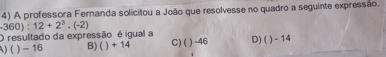 A professora Fernanda solicitou a João que resolvesse no quadro a seguinte expressão.
-360) : 12+2^3.(-2)
O resultado da expressão é igual a
C)( ) -46
A) ( ) - 16 B) ( ) + 14 D) ( ) - 14