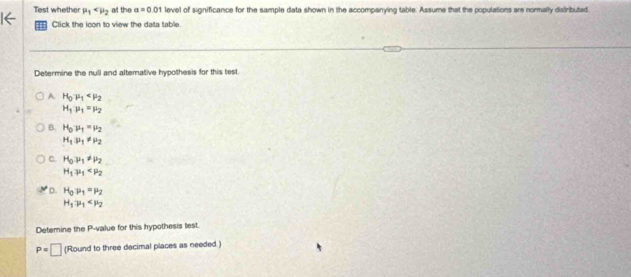 Test whether mu _1 at the alpha =0.01 level of significance for the sample data shown in the accompanying table. Assume that the populations are normally distributed.
Click the icon to view the data table.
Determine the null and alternative hypothesis for this test
A H_0mu _1
H_1mu _1=mu _2
B. H_0mu _1=mu _2
H_1.mu _1!= mu _2
C. H_0:mu _1!= mu _2
H_1:mu _1
D. H_0:mu _1=mu _2
H_1:mu _1
Detemine the P -value for this hypothesis test.
P=□ (Round to three decimal places as needed.)