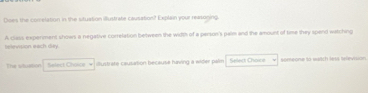 Does the comelation in the situation illustrate causation? Explain your reasoging. 
relevision each dey. A class experimens shows a negative correlation between the width of a person's palm and the amount of time they spend watching 
The situstion Select Chowa illustrate causation because having a wider palm Select Choire someone to watch less television