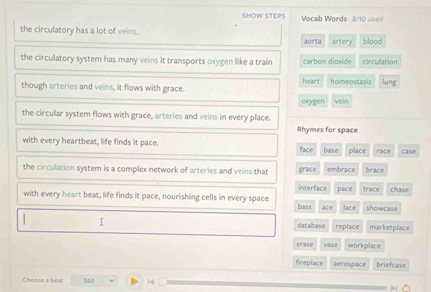 SHOW STEPS Vocab Words 8/10 used
the circulatory has a lot of veins.
aorta artery blood
the circulatory system has many veins it transports oxygen like a train carbon dioxide circulation
heart
though arteries and veins, it flows with grace. homeostasis lung
oxygen vein
the circular system flows with grace, arteries and veins in every place.
Rhymes for space
with every heartbeat, life finds it pace.
face base place race case
the circulation system is a complex network of arteries and veins that grace embrace brace
interface
with every heart beat, life finds it pace, nourishing cells in every space. pace trace chase
bass ace lace showcase
database replace marketplace
erase vase workplace
fireplace aerospace briefcase
Choose a beat 360