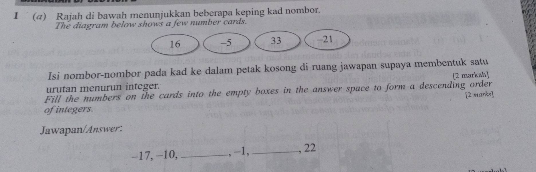 1 (4) Rajah di bawah menunjukkan beberapa keping kad nombor. 
The diagram below shows a few number cards. 
Isi nombor-nombor pada kad ke dalam petak kosong di ruang jawapan supaya membentuk satu 
[2 markah] 
urutan menurun integer. 
Fill the numbers on the cards into the empty boxes in the answer space to form a descending order 
[2 marks] 
of integers. 
Jawapan/Answer: 
, −1,
−17, −10, __, 22