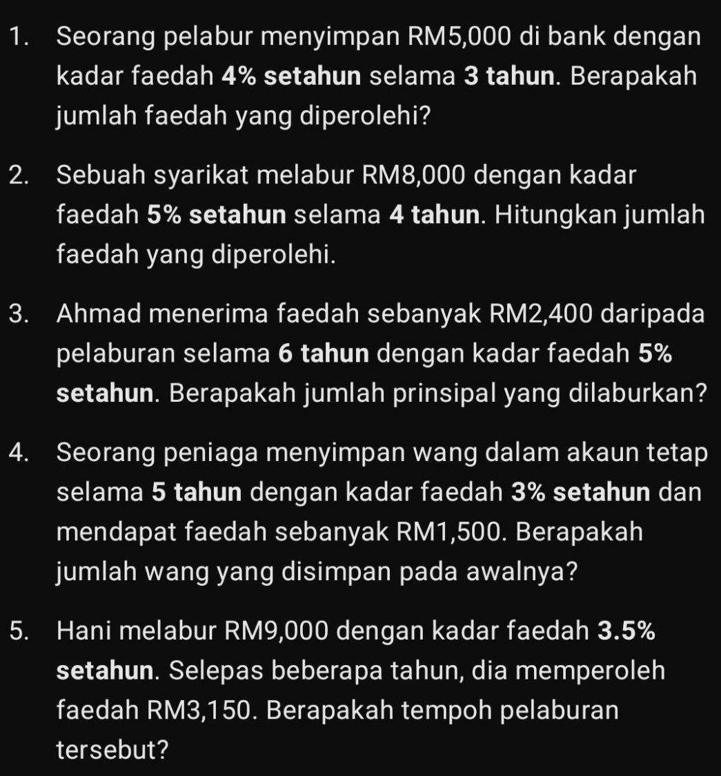 Seorang pelabur menyimpan RM5,000 di bank dengan 
kadar faedah 4% setahun selama 3 tahun. Berapakah 
jumlah faedah yang diperolehi? 
2. Sebuah syarikat melabur RM8,000 dengan kadar 
faedah 5% setahun selama 4 tahun. Hitungkan jumlah 
faedah yang diperolehi. 
3. Ahmad menerima faedah sebanyak RM2,400 daripada 
pelaburan selama 6 tahun dengan kadar faedah 5%
setahun. Berapakah jumlah prinsipal yang dilaburkan? 
4. Seorang peniaga menyimpan wang dalam akaun tetap 
selama 5 tahun dengan kadar faedah 3% setahun dan 
mendapat faedah sebanyak RM1,500. Berapakah 
jumlah wang yang disimpan pada awalnya? 
5. Hani melabur RM9,000 dengan kadar faedah 3.5%
setahun. Selepas beberapa tahun, dia memperoleh 
faedah RM3,150. Berapakah tempoh pelaburan 
tersebut?