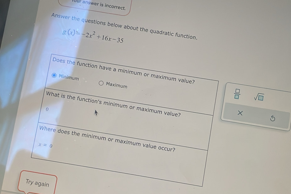 our answer is incorrect.
Answer the questions below about the quadratic function.
g(x)=-2x^2+16x-35
 □ /□   sqrt(□ )
×