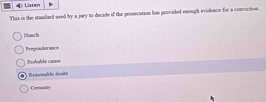 Listen
This is the standard used by a jury to decide if the prosecution has provided enough evidence for a conviction.
Hunch
Preponderance
Probable cause
Reasonable doubt
Certainty