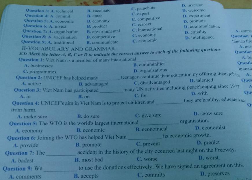 A. technical B. vaccinate C. parachute D. investor D. welcome
Question 4:4 . commit B. enter C. expert
Question 5:A economic B. economy C. competitive D. experiment
Question 6:A . invest B. product C. respect D. promote
Question 7:A organisation B. environmental C. international D. communication
Question 8:A . vaccination B. competitive C. economy D. equality A. expres
Question 9:A .traditional B. communicate C. economic D. intelligence Question l human life
II-VOCABULARY AND GRAMMAR: A. mis
E3: Mark the letter A, B, C or D to indicate the correct answer to each of the following questions. Questior
Question 1: Viet Nam is a member of many international _. A. be
A. businesses Questi
B. communities
C. programmes D. organisations human
Question 2: UNICEF has helped many _teenagers continue their education by offering them job t A.
A. active B. advantaged C. disadvantaged D. talented Ques
Question 3: Viet Nam has participated_ many UN activities including peacekeeping since 1977.
A. in B. on C. for D. with Qu
Question 4: UNICEF's aim in Viet Nam is to protect children and _they are healthy, educated an
Q
from harm.
A. make sure B. do sure C. give sure D. show sure
Question 5: The WTO is the world's largest international _organisation.
A. economy B. economic B. economical D. economist
Question 6: Joining the WTO has helped Viet Nam _its economic growth.
A. provide B. promote C. prevent D. predict
Question 7: The_ accident in the history of the city occurred last night on the Freeway.
A. badest B. most bad C. worse D. worst.
Question 9: We _to use the donations effectively. We have signed an agreement on this.
A. comments B. accepts C. commits D. preserves