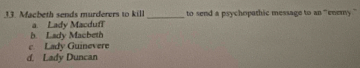 Macbeth sends murderers to kill _to send a psychopathic message to an “enemy .”
a. Lady Macduff
b. Lady Macbeth
c. Lady Guinevere
d. Lady Duncan
