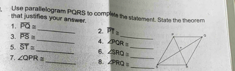 Use parallelogram PQRS to complete the statement. State the theorem 
that justifies your answer. 
_ 
1. overline PQ≌
3. overline PS≌
2. overline PT≌
_P 
_4. ∠ PQR≌ _ 
5. overline ST≌
_ 
_6. ∠ SRQ≌
7. ∠ QPR≌
_8. ∠ PRQ≌ _