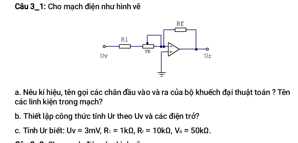 Câu 3_1: Cho mạch điện như hình vẽ 
a. Nêu kí hiệu, tên gọi các chân đầu vào và ra của bộ khuếch đại thuật toán ? Tên 
các linh kiện trong mạch? 
b. Thiết lập công thức tính Ur theo Uv và các điện trở? 
c. Tính Ur biết: Uv=3mV, R_1=1kOmega , R_f=10kOmega , V_R=50kOmega.