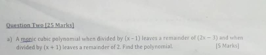 Question Two [25 Marks] 
a) A monic cubic polynomial when divided by (x-1) leaves a remainder of (2x-3) and when 
divided by (x+1) leaves a remainder of 2. Find the polynomial. [5 Marks]