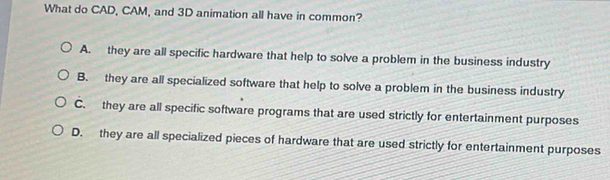 What do CAD, CAM, and 3D animation all have in common?
A. they are all specific hardware that help to solve a problem in the business industry
B. they are all specialized software that help to solve a problem in the business industry
C. they are all specific software programs that are used strictly for entertainment purposes
D. they are all specialized pieces of hardware that are used strictly for entertainment purposes