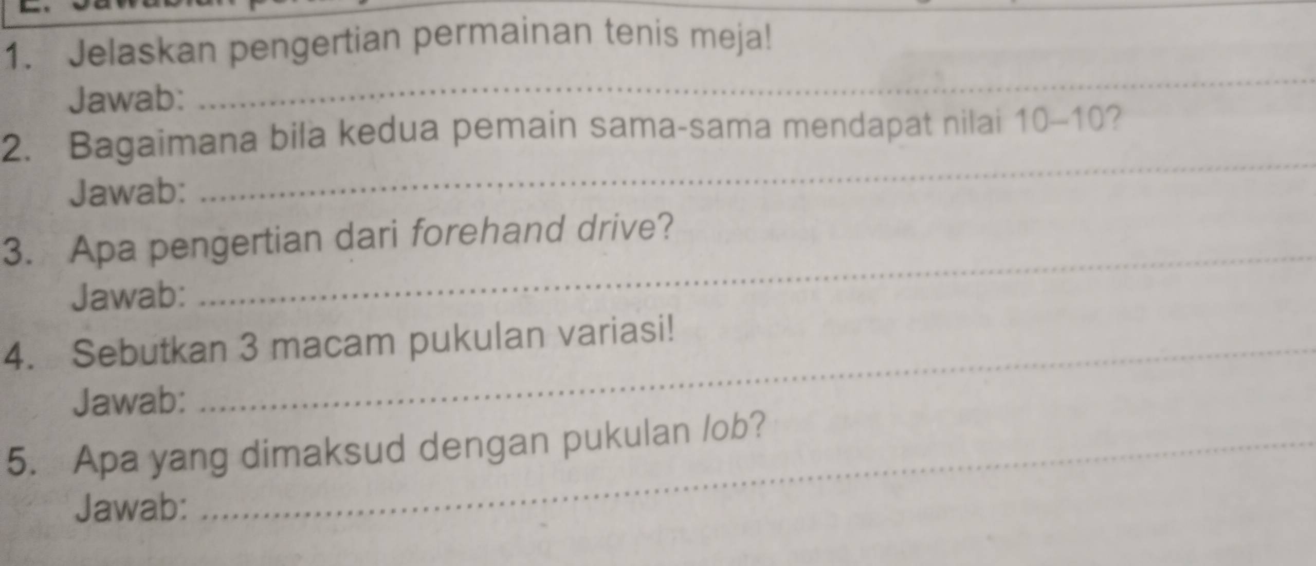 Jelaskan pengertian permainan tenis meja! 
Jawab: 
_ 
_ 
2. Bagaimana bila kedua pemain sama-sama mendapat nilai 10-10 ? 
Jawab: 
3. Apa pengertian dari forehand drive? 
Jawab: 
_ 
4. Sebutkan 3 macam pukulan variasi! 
Jawab: 
5. Apa yang dimaksud dengan pukulan /ob? 
Jawab: