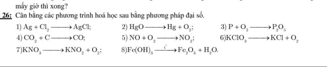 mấy giờ thì xong? 
* 26: Cân bằng các phương trình hoá học sau bằng phương pháp đại số. 
1) Ag+Cl_2to AgCl; 2) HgOto Hg+O_2; 3) P+O_2to P_2O_5
4) CO_2+Cto CO; 5) NO+O_2to NO_2; 6 KClO_3to KCl+O_2
7) KNO_3to KNO_2+O_2; 8) Fe(OH)_3xrightarrow tFe_2O_3+H_2O.