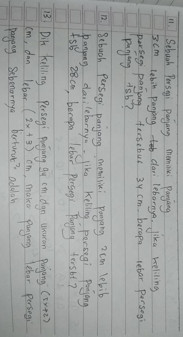 Sebuah Persegi Panjang memiliki Panyang
3cm lebin paniang clari lebarnya. lika keliling 
persegi panyang fersebus 3y cm, berapa lebar persegi 
panyang 1sb? 
12. Bebuah Persegi panjang memilini panyang 2cm lebib 
panyang darilebarnya lika Keliling persegi Ponyang 
fsb 28cm, berapa lebar Pergegi Panyang tersbt? 
13 Dik keliling Persegi Panjang gu cm, dgn usuran Panjang (5x+2)
cm, dan lebar (2x+3)cm , maka panyang lebar persegi 
pangang Sebenornya betorul? adalah